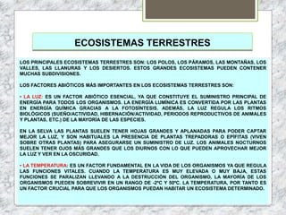 ECOSISTEMAS TERRESTRES
LOS PRINCIPALES ECOSISTEMAS TERRESTRES SON: LOS POLOS, LOS PÁRAMOS, LAS MONTAÑAS, LOS
VALLES, LAS LLANURAS Y LOS DESIERTOS. ESTOS GRANDES ECOSISTEMAS PUEDEN CONTENER
MUCHAS SUBDIVISIONES.
LOS FACTORES ABIÓTICOS MÁS IMPORTANTES EN LOS ECOSISTEMAS TERRESTRES SON:
• LA LUZ: ES UN FACTOR ABIÓTICO ESENCIAL, YA QUE CONSTITUYE EL SUMINISTRO PRINCIPAL DE
ENERGÍA PARA TODOS LOS ORGANISMOS. LA ENERGÍA LUMÍNICA ES CONVERTIDA POR LAS PLANTAS
EN ENERGÍA QUÍMICA GRACIAS A LA FOTOSÍNTESIS. ADEMÁS, LA LUZ REGULA LOS RITMOS
BIOLÓGICOS (SUEÑO/ACTIVIDAD, HIBERNACIÓN/ACTIVIDAD, PERIODOS REPRODUCTIVOS DE ANIMALES
Y PLANTAS, ETC.) DE LA MAYORÍA DE LAS ESPECIES.
EN LA SELVA LAS PLANTAS SUELEN TENER HOJAS GRANDES Y APLANADAS PARA PODER CAPTAR
MEJOR LA LUZ, Y SON HABITUALES LA PRESENCIA DE PLANTAS TREPADORAS O EPÍFITAS (VIVEN
SOBRE OTRAS PLANTAS) PARA ASEGURARSE UN SUMINISTRO DE LUZ. LOS ANIMALES NOCTURNOS
SUELEN TENER OJOS MÁS GRANDES QUE LOS DIURNOS CON LO QUE PUEDEN APROVECHAR MEJOR
LA LUZ Y VER EN LA OSCURIDAD.
• LA TEMPERATURA: ES UN FACTOR FUNDAMENTAL EN LA VIDA DE LOS ORGANISMOS YA QUE REGULA
LAS FUNCIONES VITALES. CUANDO LA TEMPERATURA ES MUY ELEVADA O MUY BAJA, ESTAS
FUNCIONES SE PARALIZAN LLEVANDO A LA DESTRUCCIÓN DEL ORGANISMO, LA MAYORÍA DE LOS
ORGANISMOS PUEDEN SOBREVIVIR EN UN RANGO DE -2ºC Y 50ºC. LA TEMPERATURA, POR TANTO ES
UN FACTOR CRUCIAL PARA QUE LOS ORGANISMOS PUEDAN HABITAR UN ECOSISTEMA DETERMINADO.
 