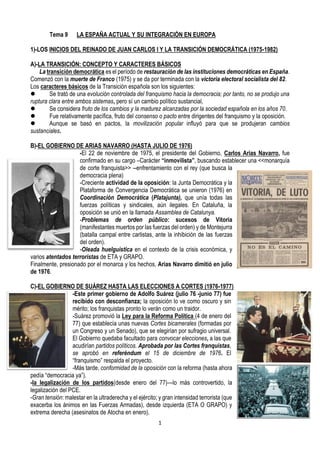 1
Tema 9 LA ESPAÑA ACTUAL Y SU INTEGRACIÓN EN EUROPA
1)-LOS INICIOS DEL REINADO DE JUAN CARLOS I Y LA TRANSICIÓN DEMOCRÁTICA (1975-1982)
A)-LA TRANSICIÓN: CONCEPTO Y CARACTERES BÁSICOS
La transición democrática es el período de restauración de las instituciones democráticas en España.
Comenzó con la muerte de Franco (1975) y se da por terminada con la victoria electoral socialista del 82.
Los caracteres básicos de la Transición española son los siguientes:
⚫ Se trató de una evolución controlada del franquismo hacia la democracia; por tanto, no se produjo una
ruptura clara entre ambos sistemas, pero sí un cambio político sustancial,
⚫ Se considera fruto de los cambios y la madurez alcanzadas por la sociedad española en los años 70.
⚫ Fue relativamente pacífica, fruto del consenso o pacto entre dirigentes del franquismo y la oposición.
⚫ Aunque se basó en pactos, la movilización popular influyó para que se produjeran cambios
sustanciales.
B)-EL GOBIERNO DE ARIAS NAVARRO (HASTA JULIO DE 1976)
-El 22 de noviembre de 1975, el presidente del Gobierno, Carlos Arias Navarro, fue
confirmado en su cargo –Carácter “inmovilista”, buscando establecer una <<monarquía
de corte franquista>> --enfrentamiento con el rey (que busca la
democracia plena)
-Creciente actividad de la oposición: la Junta Democrática y la
Plataforma de Convergencia Democrática se unieron (1976) en
Coordinación Democrática (Platajunta), que unía todas las
fuerzas políticas y sindicales, aún ilegales. En Cataluña, la
oposición se unió en la llamada Assamblea de Catalunya.
-Problemas de orden público: sucesos de Vitoria
(manifestantes muertos por las fuerzas del orden) y de Montejurra
(batalla campal entre carlistas, ante la inhibición de las fuerzas
del orden).
-Oleada huelguística en el contexto de la crisis económica, y
varios atentados terroristas de ETA y GRAPO.
Finalmente, presionado por el monarca y los hechos, Arias Navarro dimitió en julio
de 1976.
C)-EL GOBIERNO DE SUÁREZ HASTA LAS ELECCIONES A CORTES (1976-1977)
-Este primer gobierno de Adolfo Suárez (julio 76 -junio 77) fue
recibido con desconfianza; la oposición lo ve como oscuro y sin
mérito; los franquistas pronto lo verán como un traidor.
-Suárez promovió la Ley para la Reforma Política (4 de enero del
77) que establecía unas nuevas Cortes bicamerales (formadas por
un Congreso y un Senado), que se elegirían por sufragio universal.
El Gobierno quedaba facultado para convocar elecciones, a las que
acudirían partidos políticos. Aprobada por las Cortes franquistas,
se aprobó en referéndum el 15 de diciembre de 1976. El
“franquismo” respalda el proyecto.
-Más tarde, conformidad de la oposición con la reforma (hasta ahora
pedía “democracia ya”).
-la legalización de los partidos(desde enero del 77)—lo más controvertido, la
legalización del PCE.
-Gran tensión: malestar en la ultraderecha y el ejército; y gran intensidad terrorista (que
exacerba los ánimos en las Fuerzas Armadas), desde izquierda (ETA O GRAPO) y
extrema derecha (asesinatos de Atocha en enero).
 