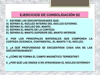 EJERCICIOS DE CONSOLIDACIÓN S2
1. ESCRIBE LAS DISCONTINUIDADES QUE:
A) SEPARA EL NÚCLEO INTERNO DEL NÚCLEO EXTERNO.
B) SEPARA EL NÚCLEO DEL MANTO.
C) SEPARA EL MANTO DE LA CORTEZA
D) SEPARA EL MANTO SUPERIOR DEL MANTO INFERIOR.
2. PON LOS PRINCIPALES MATERIALES QUE COMPONEN LA
CORTEZA OCEÁNICA, CONTINENTAL, EL MANTO Y EL NÚCLEO.
3. ¿A QUÉ PROFUNDIDAD SE ENCUENTRAN CADA UNA DE LAS
DISCONTINUIDADES?
4. ¿CÓMO SE FORMA EL CAMPO MAGNÉTICO TERRESTRE?
5. ¿POR QUÉ LAS ONDAS S NO ATRAVIESAN EL NÚCLEO EXTERNO?
 