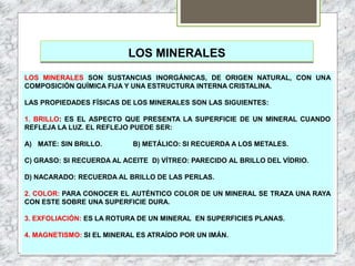 LOS MINERALES
LOS MINERALES SON SUSTANCIAS INORGÁNICAS, DE ORIGEN NATURAL, CON UNA
COMPOSICIÓN QUÍMICA FIJA Y UNA ESTRUCTURA INTERNA CRISTALINA.
LAS PROPIEDADES FÍSICAS DE LOS MINERALES SON LAS SIGUIENTES:
1. BRILLO: ES EL ASPECTO QUE PRESENTA LA SUPERFICIE DE UN MINERAL CUANDO
REFLEJA LA LUZ. EL REFLEJO PUEDE SER:
A) MATE: SIN BRILLO. B) METÁLICO: SI RECUERDA A LOS METALES.
C) GRASO: SI RECUERDA AL ACEITE D) VÍTREO: PARECIDO AL BRILLO DEL VÍDRIO.
D) NACARADO: RECUERDA AL BRILLO DE LAS PERLAS.
2. COLOR: PARA CONOCER EL AUTÉNTICO COLOR DE UN MINERAL SE TRAZA UNA RAYA
CON ESTE SOBRE UNA SUPERFICIE DURA.
3. EXFOLIACIÓN: ES LA ROTURA DE UN MINERAL EN SUPERFICIES PLANAS.
4. MAGNETISMO: SI EL MINERAL ES ATRAÍDO POR UN IMÁN.
 