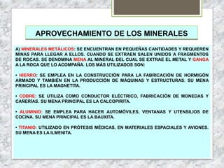 APROVECHAMIENTO DE LOS MINERALES
A) MINERALES METÁLICOS: SE ENCUENTRAN EN PEQUEÑAS CANTIDADES Y REQUIEREN
MINAS PARA LLEGAR A ELLOS. CUANDO SE EXTRAEN SALEN UNIDOS A FRAGMENTOS
DE ROCAS. SE DENOMINA MENA AL MINERAL DEL CUAL SE EXTRAE EL METAL Y GANGA
A LA ROCA QUE LO ACOMPAÑA. LOS MÁS UTILIZADOS SON:
• HIERRO: SE EMPLEA EN LA CONSTRUCCIÓN PARA LA FABRICACIÓN DE HORMIGÓN
ARMADO Y TAMBIÉN EN LA PRODUCCIÓN DE MÁQUINAS Y ESTRUCTURAS. SU MENA
PRINCIPAL ES LA MAGNETITA.
• COBRE: SE UTILIZA COMO CONDUCTOR ELÉCTRICO, FABRICACIÓN DE MONEDAS Y
CAÑERÍAS. SU MENA PRINCIPAL ES LA CALCOPIRITA.
• ALUMINIO: SE EMPLEA PARA HACER AUTOMÓVILES, VENTANAS Y UTENSILIOS DE
COCINA. SU MENA PRINCIPAL ES LA BAUXITA.
• TITANIO: UTILIZADO EN PRÓTESIS MÉDICAS, EN MATERIALES ESPACIALES Y AVIONES.
SU MENA ES LA ILMENITA.
 