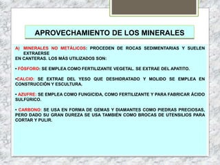 APROVECHAMIENTO DE LOS MINERALES
A) MINERALES NO METÁLICOS: PROCEDEN DE ROCAS SEDIMENTARIAS Y SUELEN
EXTRAERSE
EN CANTERAS. LOS MÁS UTILIZADOS SON:
• FÓSFORO: SE EMPLEA COMO FERTILIZANTE VEGETAL. SE EXTRAE DEL APATITO.
•CALCIO: SE EXTRAE DEL YESO QUE DESHIDRATADO Y MOLIDO SE EMPLEA EN
CONSTRUCCIÓN Y ESCULTURA.
• AZUFRE: SE EMPLEA COMO FUNGICIDA, COMO FERTILIZANTE Y PARA FABRICAR ÁCIDO
SULFÚRICO.
• CARBONO: SE USA EN FORMA DE GEMAS Y DIAMANTES COMO PIEDRAS PRECIOSAS,
PERO DADO SU GRAN DUREZA SE USA TAMBIÉN COMO BROCAS DE UTENSILIOS PARA
CORTAR Y PULIR.
 