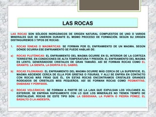 LAS ROCAS
LAS ROCAS SON SÓLIDOS INORGÁNICOS DE ORIGEN NATURAL COMPUESTOS DE UNO O VARIOS
MINERALES QUE SE UNIERON DURANTE EL MISMO PROCESO DE FORMACIÓN. SEGÚN SU ORIGEN
DISTINGUIREMOS 3 TIPOS DE ROCAS:
1. ROCAS ÍGNEAS O MAGMÁTICAS: SE FORMAN POR EL ENFRIAMIENTO DE UN MAGMA. SEGÚN
DÓNDE OCURRA ESE ENFRIAMIENTO SE PUEDE HABLAR DE:
a) ROCAS PLUTÓNICAS: EL ENFRIAMIENTO DEL MAGMA OCURRE EN EL INTERIOR DE LA CORTEZA
TERRESTRE, EN CONDICIONES DE ALTA TEMPERATURA Y PRESIÓN. EL ENFRIAMIENTO DEL MAGMA
ES LENTO, GENERÁNDOSE CRISTALES DE GRAN TAMAÑO. ASÍ SE FORMAN ROCAS COMO EL
GRANITO, LA SIENITA, LA DIORITA O EL GABRO.
b) ROCAS FILONIANAS: EL ENFRIAMIENTO DEL MAGMA OCURRE MÁS CERCA DE LA SUPERFICIE, EL
MAGMA ASCIENDE CERCA DE ELLA POR GRIETAS O FISURAS, Y ALLÍ SE ENFRÍA EN CONTACTO
CON ROCAS MÁS FRÍAS QUE ÉL. EN ESTAS ROCAS ENCONTRAMOS CRISTALES GRANDES
RODEADOS DE CRISTALES MÁS PEQUEÑOS. ASÍ SE FORMAN ROCAS COMO PEGMATITAS,
DIABASAS Y PÓRFIDOS.
c) ROCAS VOLCÁNICAS: SE FORMAN A PARTIR DE LA LAVA QUE EXPULSAN LOS VOLCANES AL
EXTERIOR. SE ENFRÍAN RÁPIDAMENTE CON LO QUE LOS MINERALES NO TIENEN TIEMPO DE
CRISTALIZAR. ROCAS DE ESTE TIPO SON: LA OBSIDIANA, LA PUMITA O PIEDRA PÓMEZ, EL
BASALTO O LA ANDESITA.
 