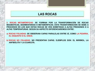 LAS ROCAS
2. ROCAS METAMÓRFICAS: SE FORMAN POR LA TRANSFORMACIÓN DE ROCAS
MAGMÁTICAS, SEDIMENTARIAS O METAMÓRFICAS. ESTA TRANSFORMACIÓN SE DEBE A
PROCESOS EN LOS QUE ESTAS ROCAS SE VEN SOMETIDAS A ALTAS PRESIONES O A
ALTAS TEMPERATURAS. SEGÚN SU ASPECTO DIFERENCIAREMOS ENTRE:
a) ROCAS FOLIADAS: SE OBSERVAN CAPAS PARALELAS ENTRE SÍ, COMO LA PIZARRA,
EL ESQUISTO O EL GNEIS.
b) ROCAS NO FOLIADAS: NO PRESENTAN CAPAS. EJEMPLOS SON: EL MÁRMOL, LA
ANFIBOLITA Y LA CUARCITA.
 