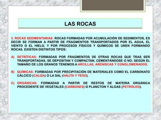 LAS ROCAS
3. ROCAS SEDIMENTARIAS: ROCAS FORMADAS POR ACUMULACIÓN DE SEDIMENTOS, ES
DECIR SE FORMAN A PARTIR DE FRAGMENTOS TRANSPORTADOS POR EL AGUA, EL
VIENTO O EL HIELO, Y POR PROCESOS FÍSICOS Y QUÍMICOS SE UNEN FORMANDO
ROCAS. EXISTEN DISTINTOS TIPOS:
A) DETRÍTICAS: FORMADAS POR FRAGMENTOS DE OTRAS ROCAS QUE TRAS SER
TRANSPORTADAS, SE DEPOSITAN Y COMPACTAN, CEMENTÁNDOSE O NO. SEGÚN EL
TAMAÑO DE LOS GRANOS TENEMOS A ARCILLAS, ARENISCAS Y CONGLOMERADOS.
B) QUÍMICAS: FORMADAS POR PRECIPITACIÓN DE MATERIALES COMO EL CARBONATO
CÁLCICO (CALIZA) O LA SAL (HALITA Y YESO).
C) ORGÁNICAS: FORMADAS A PARTIR DE RESTOS DE MATERIA ORGÁNICA
PROCEDENTE DE VEGETALES (CARBONES) O PLANCTON Y ALGAS (PETRÓLEO).
 