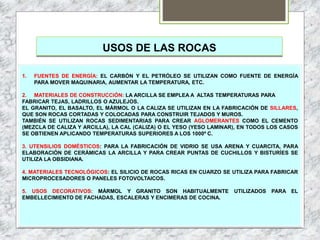 USOS DE LAS ROCAS
1. FUENTES DE ENERGÍA: EL CARBÓN Y EL PETRÓLEO SE UTILIZAN COMO FUENTE DE ENERGÍA
PARA MOVER MAQUINARIA, AUMENTAR LA TEMPERATURA, ETC.
2. MATERIALES DE CONSTRUCCIÓN: LA ARCILLA SE EMPLEA A ALTAS TEMPERATURAS PARA
FABRICAR TEJAS, LADRILLOS O AZULEJOS.
EL GRANITO, EL BASALTO, EL MÁRMOL O LA CALIZA SE UTILIZAN EN LA FABRICACIÓN DE SILLARES,
QUE SON ROCAS CORTADAS Y COLOCADAS PARA CONSTRUIR TEJADOS Y MUROS.
TAMBIÉN SE UTILIZAN ROCAS SEDIMENTARIAS PARA CREAR AGLOMERANTES COMO EL CEMENTO
(MEZCLA DE CALIZA Y ARCILLA), LA CAL (CALIZA) O EL YESO (YESO LAMINAR), EN TODOS LOS CASOS
SE OBTIENEN APLICANDO TEMPERATURAS SUPERIORES A LOS 1000º C.
3. UTENSILIOS DOMÉSTICOS: PARA LA FABRICACIÓN DE VIDRIO SE USA ARENA Y CUARCITA, PARA
ELABORACIÓN DE CERÁMICAS LA ARCILLA Y PARA CREAR PUNTAS DE CUCHILLOS Y BISTURÍES SE
UTILIZA LA OBSIDIANA.
4. MATERIALES TECNOLÓGICOS: EL SILICIO DE ROCAS RICAS EN CUARZO SE UTILIZA PARA FABRICAR
MICROPROCESADORES O PANELES FOTOVOLTAICOS.
5. USOS DECORATIVOS: MÁRMOL Y GRANITO SON HABITUALMENTE UTILIZADOS PARA EL
EMBELLECIMIENTO DE FACHADAS, ESCALERAS Y ENCIMERAS DE COCINA.
 