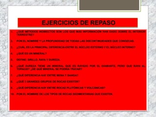 EJERCICIOS DE REPASO
1. ¿QUÉ MÉTODOS INDIRECTOS SON LOS QUE MÁS INFORMACIÓN HAN DADO SOBRE EL INTERIOR
TERRESTRE?
2. PON EL NOMBRE Y LA PROFUNDIDAD DE TODAS LAS DISCONTINUIDADES QUE CONOZCAS.
3. ¿CUÁL ES LA PRINCIPAL DIFERENCIA ENTRE EL NÚCLEO EXTERNO Y EL NÚCLEO INTERNO?
4. ¿QUÉ ES UN MINERAL?
5. DEFINE: BRILLO, RAYA Y DUREZA.
6. ¿QUÉ DUREZA TIENE UN MINERAL QUE ES RAYADO POR EL DIAMANTE, PERO QUE RAYA AL
TOPACIO? ¿DE QUÉ MINERAL SE PODRÍA TRATAR?
7. ¿QUÉ DIFERENCIA HAY ENTRE MENA Y GANGA?
8. ¿QUÉ 3 GRANDES GRUPOS DE ROCAS EXISTEN?
9. ¿QUÉ DIFERENCIA HAY ENTRE ROCAS PLUTÓNICAS Y VOLCÁNICAS?
10. PON EL NOMBRE DE LOS TIPOS DE ROCAS SEDIMENTARIAS QUE EXISTEN.
 
