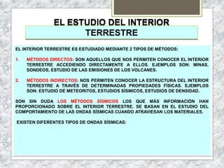 EL ESTUDIO DEL INTERIOR
TERRESTRE
EL INTERIOR TERRESTRE ES ESTUDIADO MEDIANTE 2 TIPOS DE MÉTODOS:
1. MÉTODOS DIRECTOS: SON AQUELLOS QUE NOS PERMITEN CONOCER EL INTERIOR
TERRESTRE ACCEDIENDO DIRECTAMENTE A ELLOS. EJEMPLOS SON: MINAS,
SONDEOS, ESTUDIO DE LAS EMISIONES DE LOS VOLCANES.
2. MÉTODOS INDIRECTOS: NOS PERMITEN CONOCER LA ESTRUCTURA DEL INTERIOR
TERRESTRE A TRAVÉS DE DETERMINADAS PROPIEDADES FÍSICAS. EJEMPLOS
SON: ESTUDIO DE METEORITOS, ESTUDIOS SÍSMICOS, ESTUDIOS DE DENSIDAD.
SON SIN DUDA LOS MÉTODOS SÍSMICOS LOS QUE MÁS INFORMACIÓN HAN
PROPORCIONADO SOBRE EL INTERIOR TERRESTRE. SE BASAN EN EL ESTUDIO DEL
COMPORTAMIENTO DE LAS ONDAS SÍSMICAS CUANDO ATRAVIESAN LOS MATERIALES.
EXISTEN DIFERENTES TIPOS DE ONDAS SÍSMICAS:
 