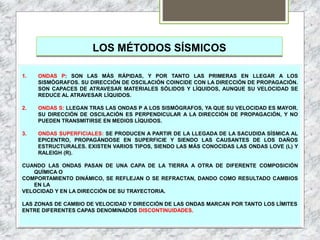 LOS MÉTODOS SÍSMICOS
1. ONDAS P: SON LAS MÁS RÁPIDAS, Y POR TANTO LAS PRIMERAS EN LLEGAR A LOS
SISMÓGRAFOS. SU DIRECCIÓN DE OSCILACIÓN COINCIDE CON LA DIRECCIÓN DE PROPAGACIÓN.
SON CAPACES DE ATRAVESAR MATERIALES SÓLIDOS Y LÍQUIDOS, AUNQUE SU VELOCIDAD SE
REDUCE AL ATRAVESAR LÍQUIDOS.
2. ONDAS S: LLEGAN TRAS LAS ONDAS P A LOS SISMÓGRAFOS, YA QUE SU VELOCIDAD ES MAYOR.
SU DIRECCIÓN DE OSCILACIÓN ES PERPENDICULAR A LA DIRECCIÓN DE PROPAGACIÓN, Y NO
PUEDEN TRANSMITIRSE EN MEDIOS LÍQUIDOS.
3. ONDAS SUPERFICIALES: SE PRODUCEN A PARTIR DE LA LLEGADA DE LA SACUDIDA SÍSMICA AL
EPICENTRO, PROPAGÁNDOSE EN SUPERFICIE Y SIENDO LAS CAUSANTES DE LOS DAÑOS
ESTRUCTURALES. EXISTEN VARIOS TIPOS, SIENDO LAS MÁS CONOCIDAS LAS ONDAS LOVE (L) Y
RALEIGH (R).
CUANDO LAS ONDAS PASAN DE UNA CAPA DE LA TIERRA A OTRA DE DIFERENTE COMPOSICIÓN
QUÍMICA O
COMPORTAMIENTO DINÁMICO, SE REFLEJAN O SE REFRACTAN, DANDO COMO RESULTADO CAMBIOS
EN LA
VELOCIDAD Y EN LA DIRECCIÓN DE SU TRAYECTORIA.
LAS ZONAS DE CAMBIO DE VELOCIDAD Y DIRECCIÓN DE LAS ONDAS MARCAN POR TANTO LOS LÍMITES
ENTRE DIFERENTES CAPAS DENOMINADOS DISCONTINUIDADES.
 