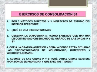 EJERCICIOS DE CONSOLIDACIÓN S1
1. PON 3 MÉTODOS DIRECTOS Y 3 INDIRECTOS DE ESTUDIO DEL
INTERIOR TERRESTRE.
2. ¿QUÉ ES UNA DISCONTINUIDAD?
3. OBSERVA LA DIAPOSITIVA 5. ¿CÓMO SABEMOS QUE HAY UNA
DISCONTINUIDAD OBSERVANDO EL GRÁFICO DE LAS ONDAS P Y
S?
4. COPIA LA GRÁFICA ANTERIOR Y SEÑALA DONDE ESTÁN SITUADAS
LAS DISCONTINUIDADES DE MOHOROVICIC, GUTENBERG Y
WIECHERT-LEHMANN.
5. ADEMÁS DE LAS ONDAS P Y S ¿QUÉ OTRAS ONDAS EXISTEN?
¿POR DÓNDE SE PROPAGAN Y QUE EFECTOS TIENEN?
 