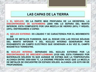 LAS CAPAS DE LA TIERRA
3. EL NÚCLEO: ES LA PARTE MÁS PROFUNDA DE LA GEOSFERA. LA
DISCONTINUIDAD DE GUTENBERG (2900 KM) LO SEPARA DEL MANTO
INFERIOR. ESTA COMPUESTO POR UNA MEZCLA DE HIERRO (80%) Y NÍQUEL
(20%). DISTINGUIMOS 2 CAPAS:
A) NÚCLEO EXTERNO: ES LÍQUIDO Y SE CARACTERIZA POR EL MOVIMIENTO
DE
MASAS DE METALES FUNDIDOS, QUE AL ROZAR CON LAS ROCAS SÓLIDAS
DEL MANTO INFERIOR Y DEL NÚCLEO INTERNO GENERARÁN POR
ROZAMIENTO UN CAMPO ELÉCTRICO QUE GENERARÁ A SU VEZ EL CAMPO
MAGNÉTICO TERRESTRE.
B) NÚCLEO INTERNO: SEPARADO DEL NÚCLEO EXTERNO POR LA
DISCONTINUIDAD DE WIECHERT-LEHMANN (5120 KM). ESTA FORMADO POR
MATERIALES SÓLIDOS YA QUE AUNQUE SE ESTIMA QUE LA TEMPERATURA
ALCANZA ENTRE 3500-5000 ºC, LA ENORME PRESIÓN HACE QUE LA MEZCLA
DE METALES SE ENCUENTRE EN ESTADO SÓLIDO. ALCANZA LOS 6370 KM DE
PROFUNDIDAD.
 