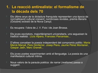 1. La reacció antirealista: el formalisme de
la dècada dels 70
 Els últims anys de la dictadura franquista representen una època de
normalització cultural creixent: nombroses revistes, premis literaris
(Octubre) eclosió de la Nova Cançó.
 Es recupera l’obra de J. V. Foix i de Joan Brossa.
 Els joves escriptors, majoritàriament universitaris, uns segueixen la
tradició realista : Lluís Alpera, Francesc Parcerisas...
 D’altres conceben la poesia independent del compromís polític: Maria
Mercè Marçal, Pere Gimferrer, Josep Piera, Jaume Pérez Montaner,
Gaspar Jaen, Marc Granell...
 Els joves poetes experimenten amb el llenguatge. La poesia és una
manifestació cultural íntima.
 Nous valors de la paraula poètica: de narrar (realisme) passa a
suggerir.
 