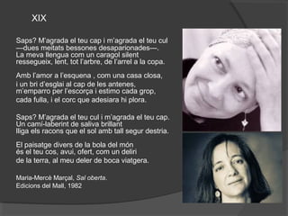 XIX

Saps?M’agradaelteucapim’agradaelteucul
—duesmeitatsbessonesdesaparionades—.
Lamevallenguacomuncaragolsilent
ressegueix,lent,totl’arbre,del’arrelalacopa.
Ambl’amoral’esquena,comunacasaclosa,
iunbrid’esglaialcapdelesantenes,
m’emparroperl’escorçaiestimocadagrop,
cadafulla,ielcorcqueadesiarahiplora.

Saps?M’agradaelteuculim’agradaelteucap.
Uncamí-laberintdesalivabrillant
lligaelsraconsqueelsolambtallsegurdestria.
Elpaisatgediversdelaboladelmón
éselteucos,avui,ofert,comundeliri
delaterra,almeudelerdebocaviatgera.

Maria-MercèMarçal,Sal oberta.
EdicionsdelMall,1982
 