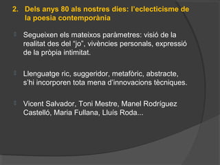 2. Dels anys 80 als nostres dies: l’eclecticisme de
la poesia contemporània
 Segueixenelsmateixosparàmetres:visiódela
realitatdesdel“jo”,vivènciespersonals,expressió
delapròpiaintimitat.
 Llenguatgeric,suggeridor,metafòric,abstracte,
s’hiincorporentotamenad’innovacionstècniques.
 VicentSalvador,ToniMestre,ManelRodríguez
Castelló,MariaFullana,LluísRoda...
 