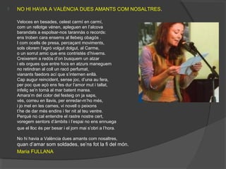  NO HI HAVIA A VALÈNCIA DUES AMANTS COM NOSALTRES.
Veloces en besades, celest carmí en carmí,
com un rellotge vénen, apleguen en l’alcova
barandats a espolsar-nos tarannàs o records:
ens troben cara ensems al llebeig obagós .
I com ocells de presa, percaçant moviments,
sols olorem l’agró volgut dolgut, al Carme,
o un sorrut amic que ens contristés d’hiverns.
Creixerem a redós d’on busquem un atzar
i els orgues que entre focs en atzurs maneguem
no retindran al coll un racó perfumat,
vianants faedors ací que s’internen enllà.
Cap augur reincident, sense joc, d’una au fera,
per poc que açò ens fes dur l’amor mut i tallat,
infeliç se’n tornà al mar batent marea.
Amara’m del color del festeig on ja saps,
vés, correu en llavis, per enredar-m’ho més,
i jo mel en les cames, vi novell o peixons
t’he de dar més endins i fer nit al teu ventre.
Perquè no cal entendre el rastre nostre cert,
voregem sentors d’àmbits i l’espai no ens ennuega
que el lloc és per besar i el jorn mai s’obri a l’hora.
No hi havia a València dues amants com nosaltres,
quan d’amar som soldades, se’ns fot la fi del món.
Maria FULLANA
 