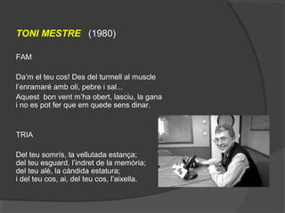 
TONI MESTRE (1980)
FAM
Da’m el teu cos! Des del turmell al muscle
l’enramaré amb oli, pebre i sal...
Aquest bon vent m’ha obert, lasciu, la gana
i no es pot fer que em quede sens dinar.
TRIA
Del teu somrís, la vellutada estança;
del teu esguard, l’indret de la memòria;
del teu alè, la càndida estatura;
i del teu cos, ai, del teu cos, l’aixella.
 