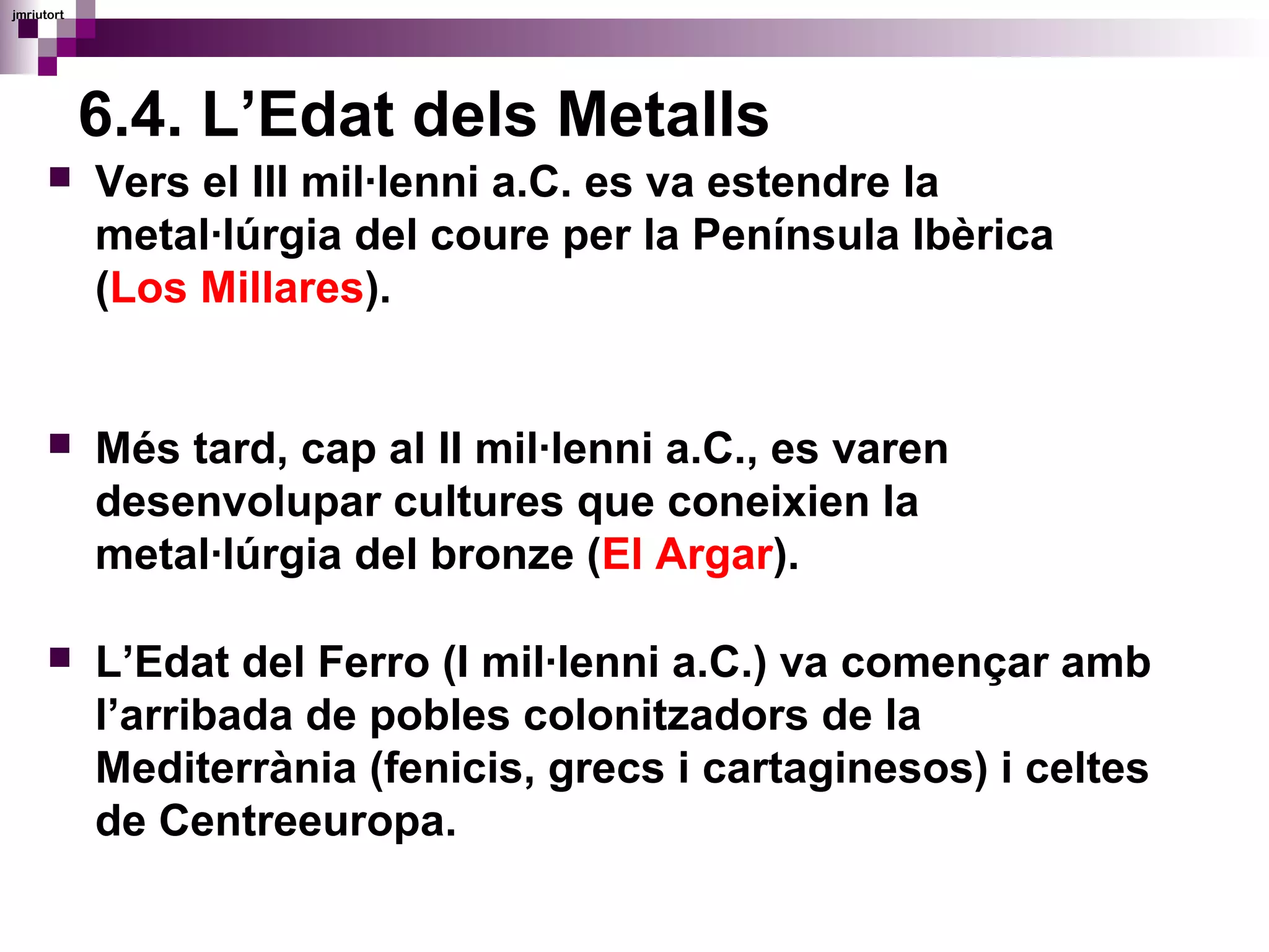6.4. L’Edat dels Metalls
 Vers el III mil·lenni a.C. es va estendre la
metal·lúrgia del coure per la Península Ibèrica
(Los Millares).
 Més tard, cap al II mil·lenni a.C., es varen
desenvolupar cultures que coneixien la
metal·lúrgia del bronze (El Argar).
 L’Edat del Ferro (I mil·lenni a.C.) va començar amb
l’arribada de pobles colonitzadors de la
Mediterrània (fenicis, grecs i cartaginesos) i celtes
de Centreeuropa.
jmriutort
 