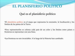 EL PLANISFERIO POLÍTICO
                  Qué es el planisferio político

•El planisferio político es el mapa que representa la extensión, la localización y los
límites de los países de la Tierra.

•Para representarlos se colorea cada país de un color y los límites entre países o
fronteras se representar con una línea.


•Las fronteras no son invariables. A lo largo de la Historia han cambiado.
 