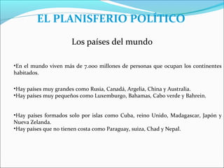 EL PLANISFERIO POLÍTICO
                      Los países del mundo

•En el mundo viven más de 7.000 millones de personas que ocupan los continentes
habitados.

•Hay países muy grandes como Rusia, Canadá, Argelia, China y Australia.
•Hay países muy pequeños como Luxemburgo, Bahamas, Cabo verde y Bahrein.


•Hay países formados solo por islas como Cuba, reino Unido, Madagascar, Japón y
Nueva Zelanda.
•Hay países que no tienen costa como Paraguay, suiza, Chad y Nepal.
 