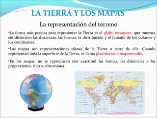 LA TIERRA Y LOS MAPAS
                  La representación del terreno
•La forma más precisa para representar la Tierra es el globo terráqueo, que muestra
sin distorsión las distancias, las formas, la distribución y el tamaño de los océanos y
los continentes.
•Los mapas son representaciones planas de la Tierra o parte de ella. Cuando
representan toda la superficie de la Tierra, se llama planisferios o mapamundis.
•En los mapas, no se reproducen con exactitud las formas, las distancias o las
proporciones, sino se distorsiona.
 