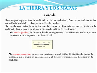 LA TIERRA Y LOS MAPAS
                                  La escala
•Los mapas representan la realidad de forma reducida. Para saber cuánto se ha
reducido la realidad en el mapa, se utiliza la escala.
•La escala nos indica la relación que hay entre la distancia de un territorio en la
realidad y la que ocupa en el mapa. Se puede indicar de dos formas:
     La escala gráfica. Es la recta divida en segmentos. Las cifras nos indican cuánto
     representa cada segmento en la realidad.




   La escala numérica. Se expresa mediante una división. El dividiendo indica la
   distancia en el mapa en centímetros, y el divisor representa esa distancia en la
   realidad.
 