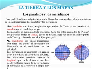 LA TIERRA Y LOS MAPAS
                 Los paralelos y los meridianos
•Para poder localizar cualquier lugar en la Tierra, las personas han ideado un sistema
de líneas imaginarias: Los paralelos y los meridianos.
  Los paralelos son líneas imaginarias que rodean la Tierra y son paralelas al
  ecuador, que el paralelo principal.
  Los paralelos se numeran desde el ecuador hasta los polos, en grados de 0º a 90º.
  Los paralelos miden la latitud, que es la distancia que hay entre cualquier punto
  de la Tierra y la línea del ecuador. Ejemplo: 50º S
  La meridianos son líneas imaginarias
  que unen los polos. El meridiano de
  Greenwich es el meridiano cero o
  principal.
  Los meridianos se enumeran en grados
  de 0º a 180º hacia el Este y hacia el Oeste.
  Los meridianos permiten conocer la
  longitud, que es la distancia que hay
  desde cualquier punto de la Tierra hasta
  el meridiano de Greenwich. Ejemplo 110º
 