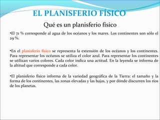 EL PLANISFERIO FÍSICO
                    Qué es un planisferio físico
•El 71 % corresponde al agua de los océanos y los mares. Los continentes son sólo el
29 %.


•En el planisferio físico se representa la extensión de los océanos y los continentes.
Para representar los océanos se utiliza el color azul. Para representar los continentes
se utilizan varios colores. Cada color indica una actitud. En la leyenda se informa de
la altitud que corresponde a cada color.

•El planisferio físico informa de la variedad geográfica de la Tierra: el tamaño y la
forma de los continentes, las zonas elevadas y las bajas, y por dónde discurren los ríos
de los planetas.
 