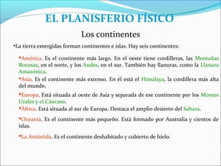 EL PLANISFERIO FÍSICO
                            Los continentes
•La tierra emergidas forman continentes e islas. Hay seis continentes:

  América. Es el continente más largo. En el oeste tiene cordilleras, las Montañas
  Rocosas, en el norte, y los Andes, en el sur. También hay llanuras, como la Llanura
  Amazónica.
  Asia. Es el continente más extenso. En él está el Himalaya, la cordillera más alta
  del mundo.
  Europa. Está situada al oeste de Asia y separada de ese continente por los Montes
  Urales y el Cáucaso.
  África. Está situada al sur de Europa. Destaca el amplio desierto del Sahara.
  Oceanía. Es el continente más pequeño. Está formado por Australia y cientos de
  islas.
  La Antártida. Es el continente deshabitado y cubierto de hielo.
 