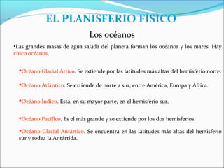 EL PLANISFERIO FÍSICO
                               Los océanos
•Las grandes masas de agua salada del planeta forman los océanos y los mares. Hay
cinco océanos.


  Océano Glacial Ártico. Se extiende por las latitudes más altas del hemisferio norte.

  Océano Atlántico. Se extiende de norte a sur, entre América, Europa y África.

  Océano Índico. Está, en su mayor parte, en el hemisferio sur.


  Océano Pacífico. Es el más grande y se extiende por los dos hemisferios.

  Océano Glacial Antártico. Se encuentra en las latitudes más altas del hemisferio
  sur y rodea la Antártida.
 