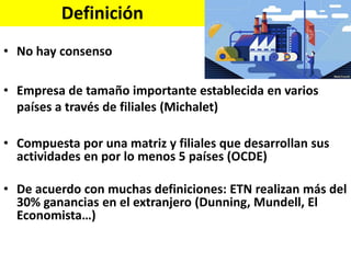 Definición
• No hay consenso
• Empresa de tamaño importante establecida en varios
países a través de filiales (Michalet)
• Compuesta por una matriz y filiales que desarrollan sus
actividades en por lo menos 5 países (OCDE)
• De acuerdo con muchas definiciones: ETN realizan más del
30% ganancias en el extranjero (Dunning, Mundell, El
Economista…)
 