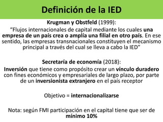 Definición de la IED
Krugman y Obstfeld (1999):
“Flujos internacionales de capital mediante los cuales una
empresa de un país crea o amplía una filial en otro país. En ese
sentido, las empresas transnacionales constituyen el mecanismo
principal a través del cual se lleva a cabo la IED”
Secretaría de economía (2018):
Inversión que tiene como propósito crear un vínculo duradero
con fines económicos y empresariales de largo plazo, por parte
de un inversionista extranjero en el país receptor
Objetivo = internacionalizarse
Nota: según FMI participación en el capital tiene que ser de
mínimo 10%
 