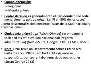 • Campo operación:
– Regional
– Mundo entero
• Centro decisión es generalmente el país donde tiene sede
(generalmente país de origen i.e. PI en 80% de los casos)
…pero descentralización creciente (casos de la Multinacional y
Transnacional)
• Ciudadanía enigmática (Reich; Ohmae) sin embargo la
sociedad les atribuye una nacionalidad (registro
administrativo) (Nestlé-Suiza; Google-EEUU; CEMEX- Mex.)
• Nota: ONU tenía un Departamento sobre ETN en NYC
hasta los años 1980s pero los EEUU exigieron su
suspensión… transparentaba demasiado operaciones
(Susan George 2013)
 