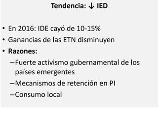 Tendencia: ↓ IED
• En 2016: IDE cayó de 10-15%
• Ganancias de las ETN disminuyen
• Razones:
–Fuerte activismo gubernamental de los
países emergentes
–Mecanismos de retención en PI
–Consumo local
 
