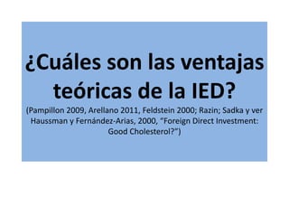 ¿Cuáles son las ventajas
teóricas de la IED?
(Pampillon 2009, Arellano 2011, Feldstein 2000; Razin; Sadka y ver
Haussman y Fernández-Arias, 2000, “Foreign Direct Investment:
Good Cholesterol?”)
 