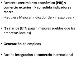 • Favorece crecimiento económico (PIB) y
comercio exterior => consolida indicadores
macro
=>Requiere Mejorar indicador de « riesgo pais »
• ↑salarios (ETN pagan mejores sueldos que las
empresas locales)
• Generación de empleos
• Facilita integración al comercio internacional
 