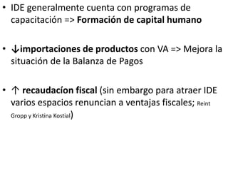 • IDE generalmente cuenta con programas de
capacitación => Formación de capital humano
• ↓importaciones de productos con VA => Mejora la
situación de la Balanza de Pagos
• ↑ recaudacíon fiscal (sin embargo para atraer IDE
varios espacios renuncian a ventajas fiscales; Reint
Gropp y Kristina Kostial)
 