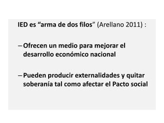 IED es “arma de dos filos” (Arellano 2011) :
–Ofrecen un medio para mejorar el
desarrollo económico nacional
–Pueden producir externalidades y quitar
soberanía tal como afectar el Pacto social
 