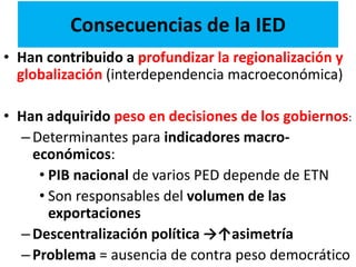 Consecuencias de la IED
• Han contribuido a profundizar la regionalización y
globalización (interdependencia macroeconómica)
• Han adquirido peso en decisiones de los gobiernos:
–Determinantes para indicadores macro-
económicos:
• PIB nacional de varios PED depende de ETN
• Son responsables del volumen de las
exportaciones
–Descentralización política →↑asimetría
–Problema = ausencia de contra peso democrático
 