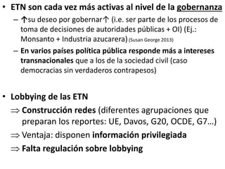 • ETN son cada vez más activas al nivel de la gobernanza
– ↑su deseo por gobernar↑ (i.e. ser parte de los procesos de
toma de decisiones de autoridades públicas + OI) (Ej.:
Monsanto + Industria azucarera)(Susan George 2013)
– En varios países política pública responde más a intereses
transnacionales que a los de la sociedad civil (caso
democracias sin verdaderos contrapesos)
• Lobbying de las ETN
 Construcción redes (diferentes agrupaciones que
preparan los reportes: UE, Davos, G20, OCDE, G7…)
 Ventaja: disponen información privilegiada
 Falta regulación sobre lobbying
 