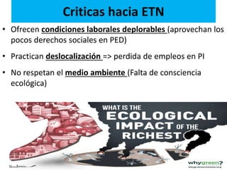 Criticas hacia ETN
• Ofrecen condiciones laborales deplorables (aprovechan los
pocos derechos sociales en PED)
• Practican deslocalización => perdida de empleos en PI
• No respetan el medio ambiente (Falta de consciencia
ecológica)
 