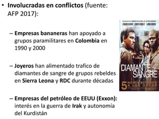• Involucradas en conflictos (fuente:
AFP 2017):
– Empresas bananeras han apoyado a
grupos paramilitares en Colombia en
1990 y 2000
– Joyeros han alimentado trafico de
diamantes de sangre de grupos rebeldes
en Sierra Leona y RDC durante décadas
– Empresas del petróleo de EEUU (Exxon):
interés en la guerra de Irak y autonomía
del Kurdistán
 