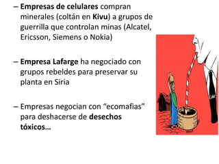 – Empresas de celulares compran
minerales (coltán en Kivu) a grupos de
guerrilla que controlan minas (Alcatel,
Ericsson, Siemens o Nokia)
– Empresa Lafarge ha negociado con
grupos rebeldes para preservar su
planta en Siria
– Empresas negocian con “ecomafias”
para deshacerse de desechos
tóxicos…
 