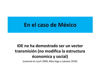 En el caso de México
IDE no ha demostrado ser un vector
transmisión (no modifica la estructura
économica y social)
(Leonard et Losch 2009; Alba Vega y Labazee 2010)
 