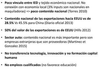 • Poco vinculo entre IED y tejido económico nacional: No
conexión con economía local (3% inputs son nacionales en
maquiladoras) => poco contenido nacional (Torres 2010)
• Contenido nacional de las exportaciones hacia EEUU es de
28.5% Vs 45.5% para China (Diario oficial 2013)
• 50% del valor de las exportaciones es de EEUU (Hills 2012)
• Sector auto: contenido nacional es más importante pero son
empresas extranjeras que son proveedoras (Martinez et
Gonzalez 2015)
• No transferencia tecnología, innovación y no formación capital
humano
• No empleos cualificados (no favorece educación)
 