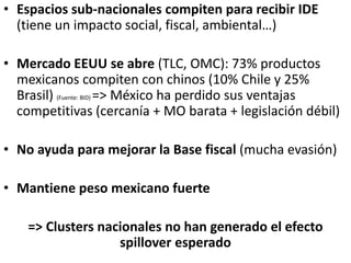 • Espacios sub-nacionales compiten para recibir IDE
(tiene un impacto social, fiscal, ambiental…)
• Mercado EEUU se abre (TLC, OMC): 73% productos
mexicanos compiten con chinos (10% Chile y 25%
Brasil) (Fuente: BID) => México ha perdido sus ventajas
competitivas (cercanía + MO barata + legislación débil)
• No ayuda para mejorar la Base fiscal (mucha evasión)
• Mantiene peso mexicano fuerte
=> Clusters nacionales no han generado el efecto
spillover esperado
 