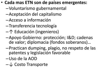 • Cada mas ETN son de países emergentes:
–Voluntarismo gubernamental
–Aceptación del capitalismo
–Acceso a información
–Transferencia tecnología
–↑ Educación (ingenieros)
–Apoyo Gobierno: protección; I&D; cadenas
de valor; diplomacia (fondos soberanos)…
–Practican dumping, plagio, no respeto de las
patentes y legislación favorable
–Uso de la AOD
–↓ Costo Transporte
 