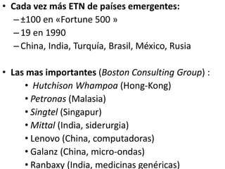 • Cada vez más ETN de países emergentes:
–±100 en «Fortune 500 »
–19 en 1990
–China, India, Turquía, Brasil, México, Rusia
• Las mas importantes (Boston Consulting Group) :
• Hutchison Whampoa (Hong-Kong)
• Petronas (Malasia)
• Singtel (Singapur)
• Mittal (India, siderurgia)
• Lenovo (China, computadoras)
• Galanz (China, micro-ondas)
• Ranbaxy (India, medicinas genéricas)
 