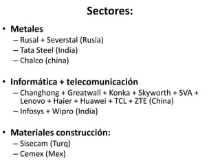 Sectores:
• Metales
– Rusal + Severstal (Rusia)
– Tata Steel (India)
– Chalco (china)
• Informática + telecomunicación
– Changhong + Greatwall + Konka + Skyworth + SVA +
Lenovo + Haier + Huawei + TCL + ZTE (China)
– Infosys + Wipro (India)
• Materiales construcción:
– Sisecam (Turq)
– Cemex (Mex)
 