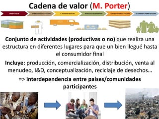 Cadena de valor (M. Porter)
Conjunto de actividades (productivas o no) que realiza una
estructura en diferentes lugares para que un bien llegué hasta
el consumidor final
Incluye: producción, comercialización, distribución, venta al
menudeo, I&D, conceptualización, reciclaje de desechos…
=> interdependencia entre países/comunidades
participantes
 