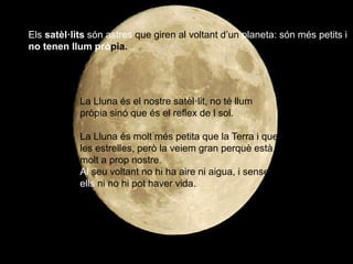 Els satèl·lits són astres que giren al voltant d’un planeta: són més petits i
no tenen llum pròpia.
La Lluna és el nostre satèl·lit, no té llum
pròpia sinó que és el reflex de l sol.
La Lluna és molt més petita que la Terra i que
les estrelles, però la veiem gran perquè està
molt a prop nostre.
Al seu voltant no hi ha aire ni aigua, i sense
ells ni no hi pot haver vida.
 